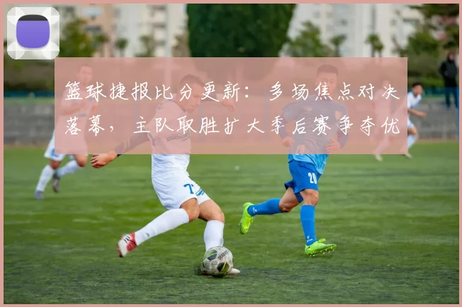 篮球捷报比分更新：多场焦点对决落幕，主队取胜扩大季后赛争夺优势