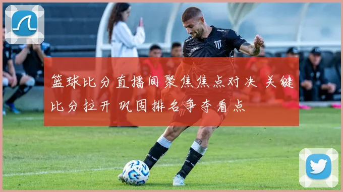 篮球比分直播间聚焦焦点对决 关键比分拉开 巩固排名争夺看点