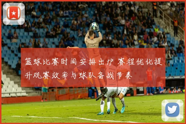 篮球比赛时间安排出炉 赛程优化提升观赛效率与球队备战节奏