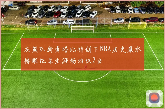 灰熊队新秀塔比特创下NBA历史最水榜眼纪录生涯场均仅2分