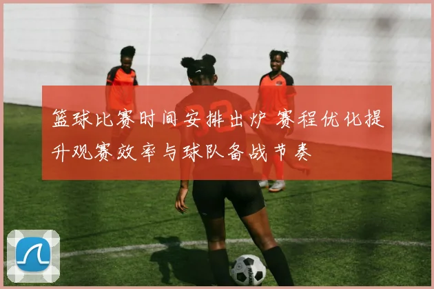 篮球比赛时间安排出炉 赛程优化提升观赛效率与球队备战节奏