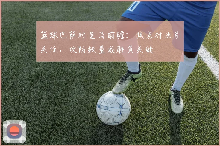篮球巴萨对皇马前瞻：焦点对决引关注，攻防较量成胜负关键