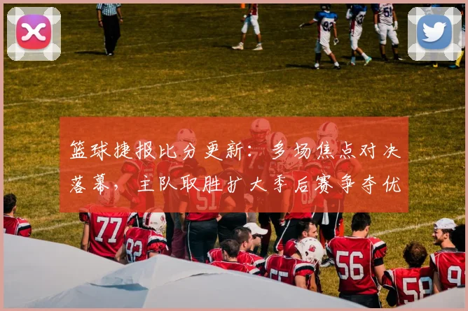 篮球捷报比分更新:多场焦点对决落幕,主队取胜扩大季后赛争夺优势
