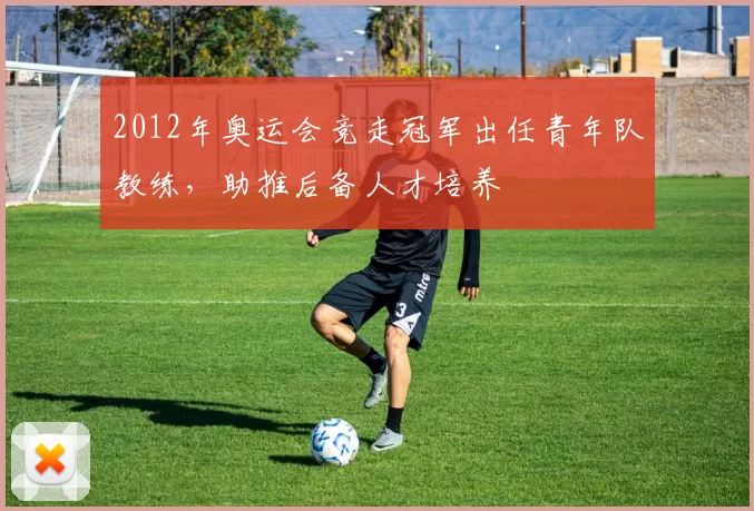 2012年奥运会竞走冠军出任青年队教练,助推后备人才培养