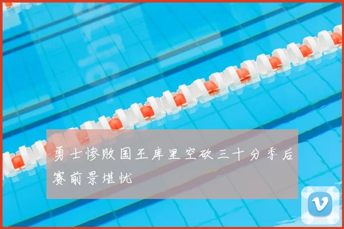 勇士惨败国王库里空砍三十分季后赛前景堪忧