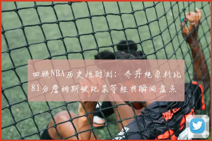 回顾NBA历史性时刻:乔丹绝杀科比81分詹姆斯破纪录等经典瞬间盘点