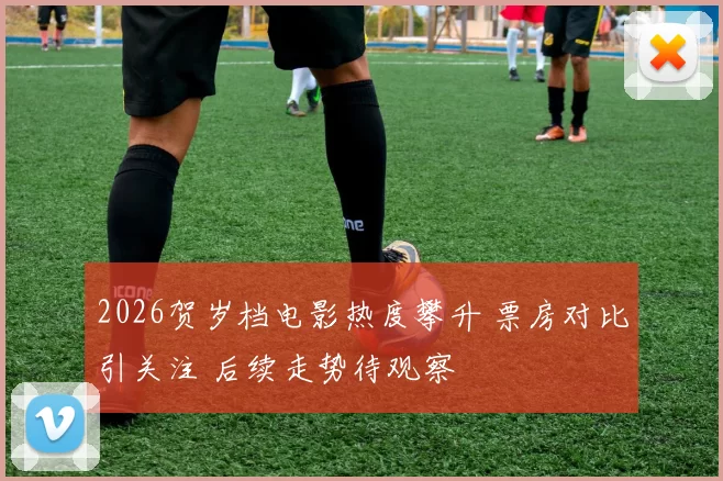 2026贺岁档电影热度攀升 票房对比引关注 后续走势待观察