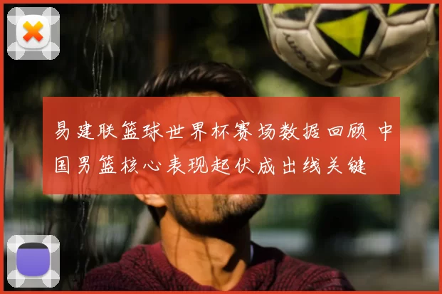 易建联篮球世界杯赛场数据回顾 中国男篮核心表现起伏成出线关键
