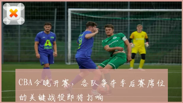 CBA今晚开赛,各队争夺季后赛席位的关键战役即将打响