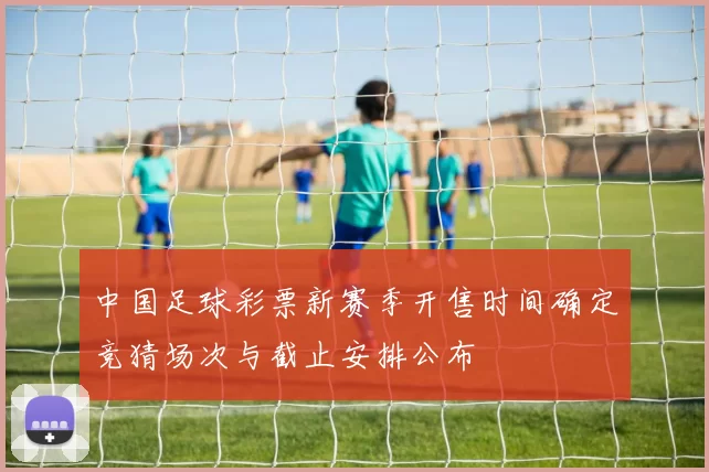 中国足球彩票新赛季开售时间确定竞猜场次与截止安排公布