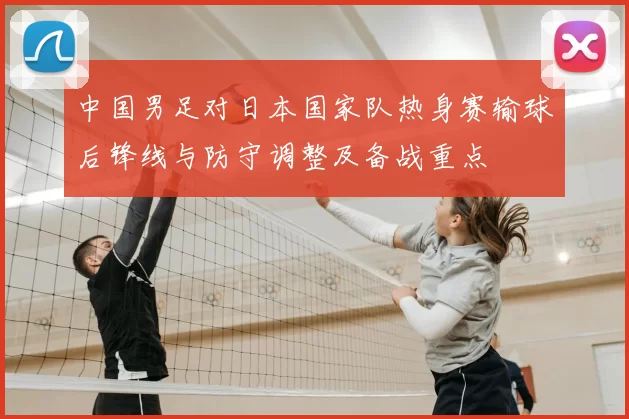 中国男足对日本国家队热身赛输球后锋线与防守调整及备战重点