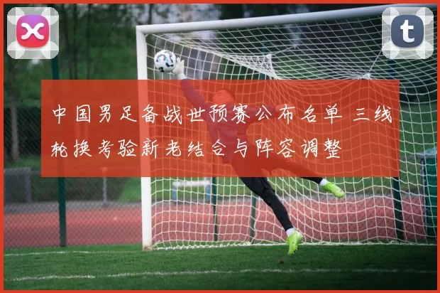 中国男足备战世预赛公布名单 三线轮换考验新老结合与阵容调整