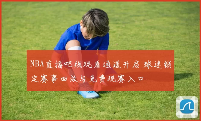 NBA直播吧线观看通道开启 球迷锁定赛事回放与免费观赛入口