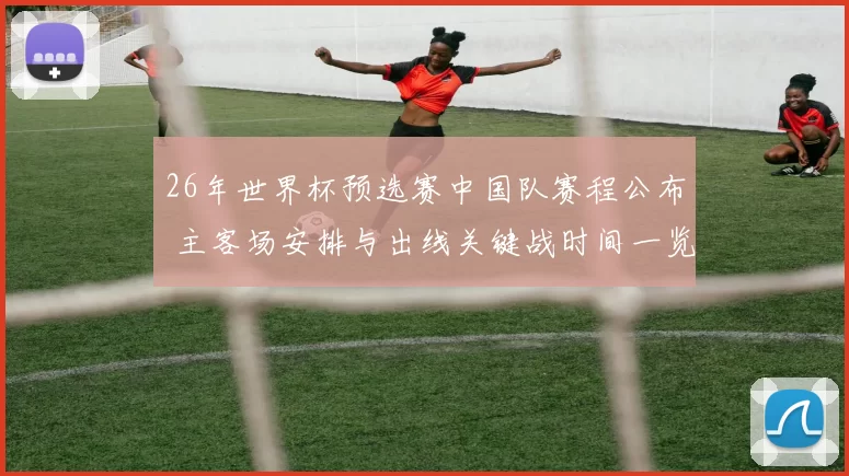 26年世界杯预选赛中国队赛程公布 主客场安排与出线关键战时间一览