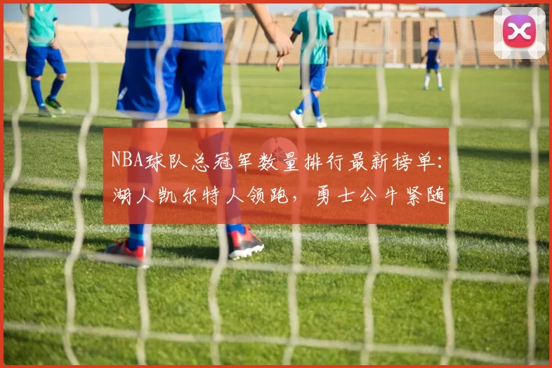 NBA球队总冠军数量排行最新榜单：湖人凯尔特人领跑，勇士公牛紧随其后