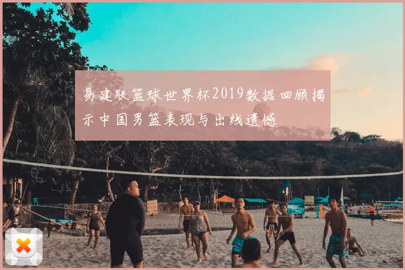 易建联篮球世界杯2019数据回顾揭示中国男篮表现与出线遗憾