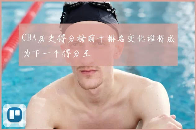 CBA历史得分榜前十排名变化谁将成为下一个得分王