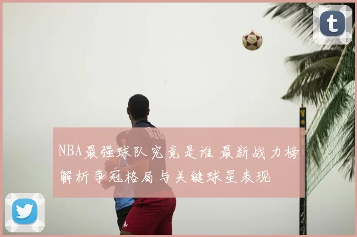 NBA最强球队究竟是谁 最新战力榜解析争冠格局与关键球星表现