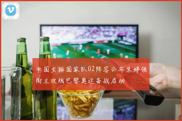 中国女排国家队02阵容公布朱婷领衔主攻线巴黎奥运备战启动