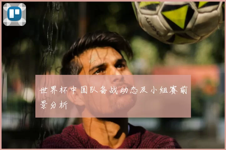 世界杯中国队备战动态及小组赛前景分析