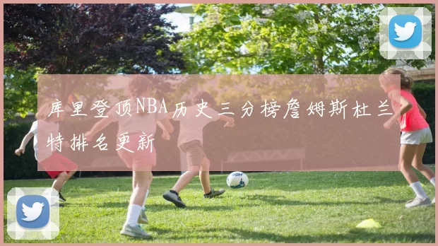 库里登顶NBA历史三分榜詹姆斯杜兰特排名更新