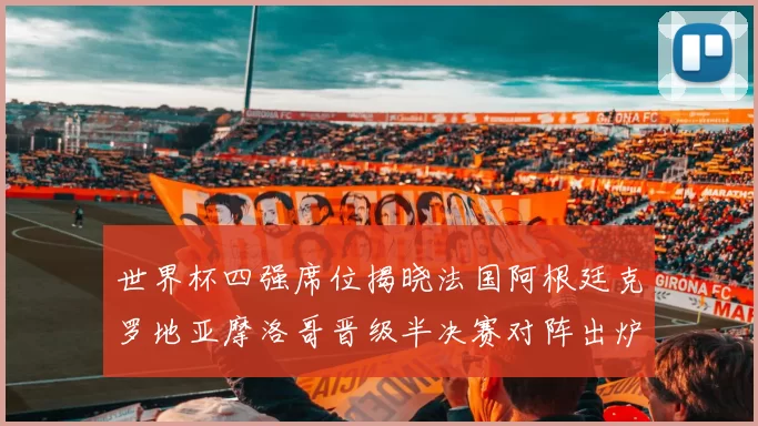 世界杯四强席位揭晓法国阿根廷克罗地亚摩洛哥晋级半决赛对阵出炉