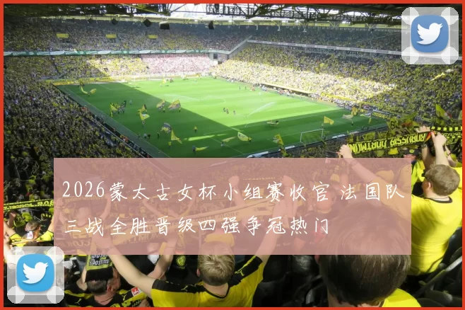 2026蒙太古女杯小组赛收官 法国队三战全胜晋级四强争冠热门