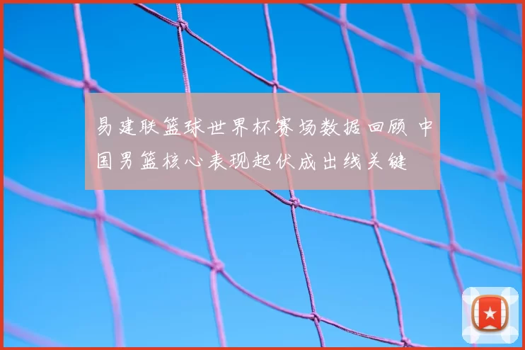 易建联篮球世界杯赛场数据回顾 中国男篮核心表现起伏成出线关键