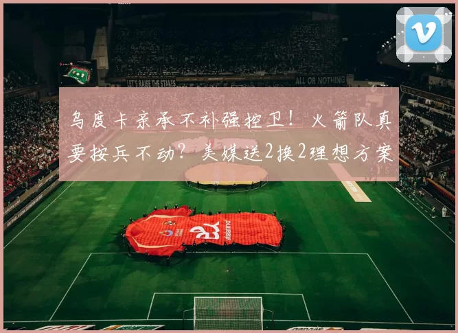 乌度卡亲承不补强控卫!火箭队真要按兵不动?美媒送2换2理想方案