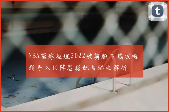 NBA篮球经理2022破解版下载攻略 新手入门阵容搭配与玩法解析