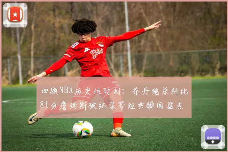 回顾NBA历史性时刻:乔丹绝杀科比81分詹姆斯破纪录等经典瞬间盘点
