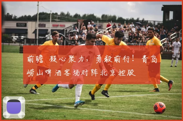 前瞻 凝心聚力,勇毅前行!青岛崂山啤酒客场对阵北京控股