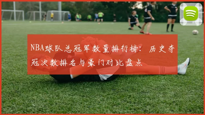 NBA球队总冠军数量排行榜:历史夺冠次数排名与豪门对比盘点