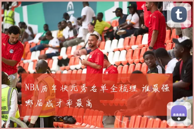 NBA历年状元秀名单全梳理 谁最强哪届成才率最高