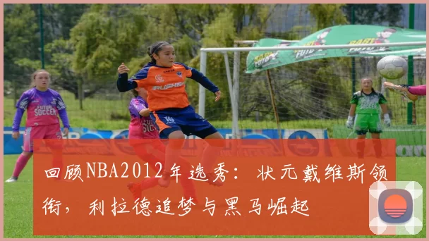 回顾NBA2012年选秀:状元戴维斯领衔,利拉德追梦与黑马崛起