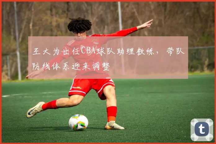 王大为出任CBA球队助理教练,带队防线体系迎来调整