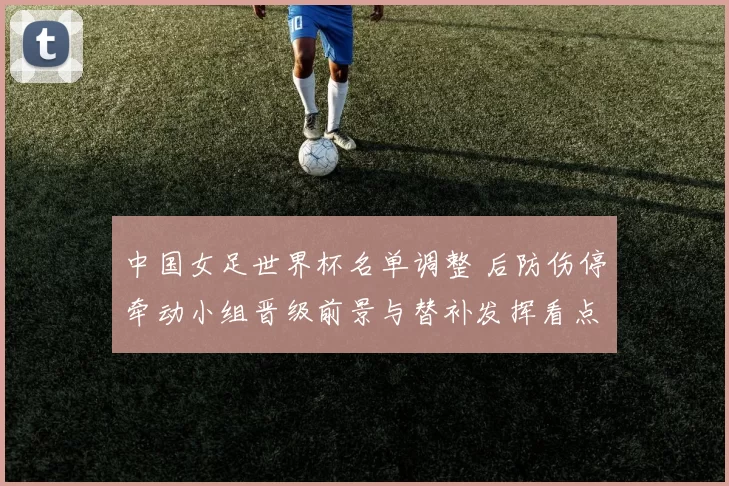中国女足世界杯名单调整 后防伤停牵动小组晋级前景与替补发挥看点