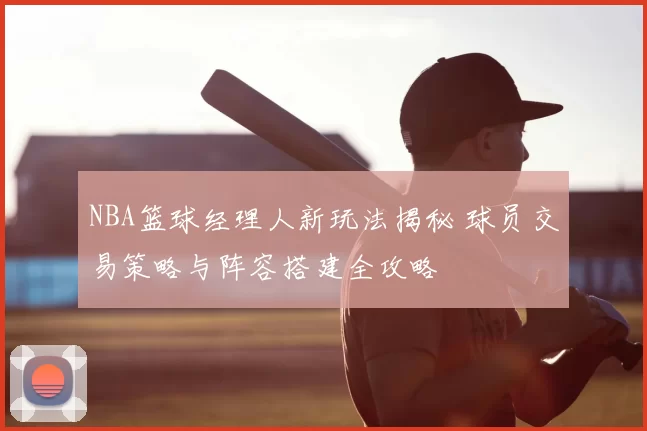 NBA篮球经理人新玩法揭秘 球员交易策略与阵容搭建全攻略