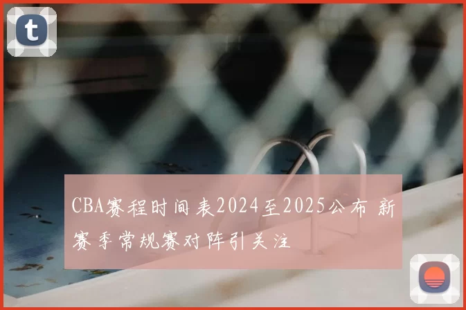 CBA赛程时间表2024至2025公布 新赛季常规赛对阵引关注