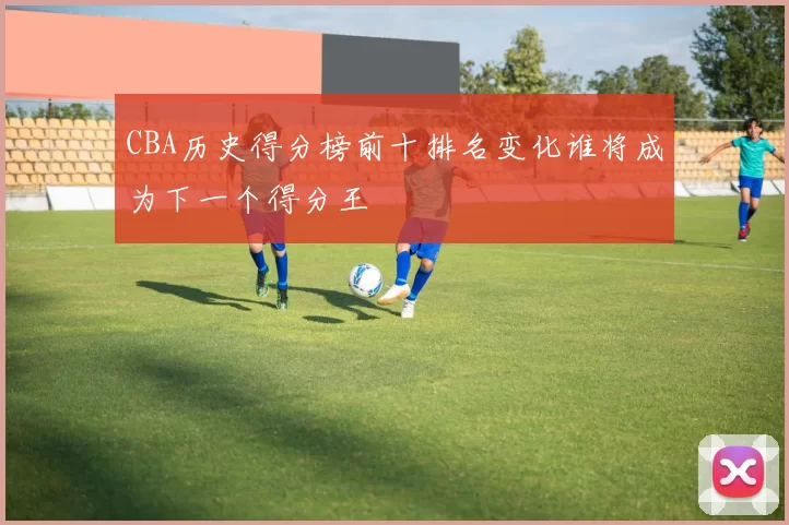 CBA历史得分榜前十排名变化谁将成为下一个得分王