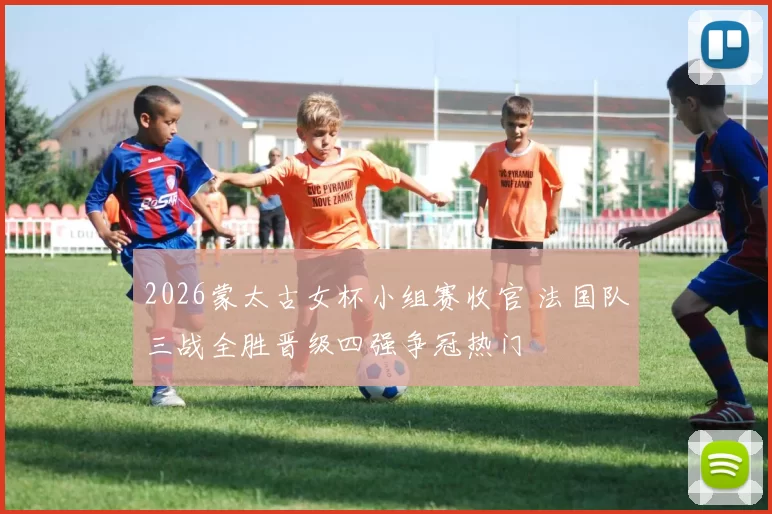 2026蒙太古女杯小组赛收官 法国队三战全胜晋级四强争冠热门