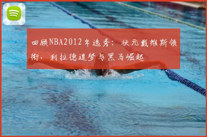 回顾NBA2012年选秀:状元戴维斯领衔,利拉德追梦与黑马崛起